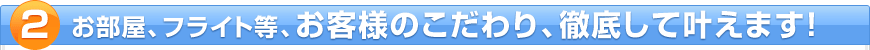 お部屋、フライト等、お客様のこだわり、徹底して叶えます!