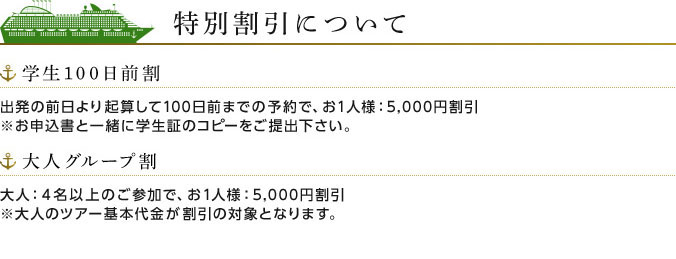 特別割引について 学生100日前割 出発の前日より起算して100日前までの予約で、お1人様:5,000円割引 ※お申込書と一緒に学生証のコピーをご提出下さい。 大人グループ割 大人:4名以上のご参加で、お1人様:5,000円割引 ※大人のツアー基本代金が割引の対象となります。