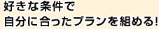 好きな条件で自分に合ったプランを組める！