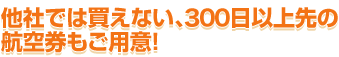 他社では買えない、300日以上先の航空券もご用意！