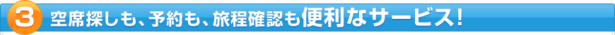 空席探しも、予約も、旅程確認も便利なサービス！