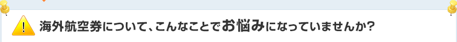 海外航空券について、こんなことでお悩みになっていませんか？