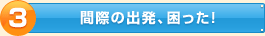 間際の出発、困った！