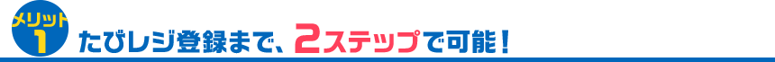 メリット1 たびレジ登録まで、2ステップで可能！