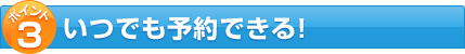 ポイント3 いつでも予約できる!