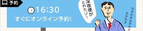 予約 16:30 すぐにオンライン予約! 深夜便がとれたゾ!