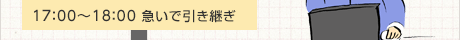 17:00〜18:00 急いで引き継ぎ