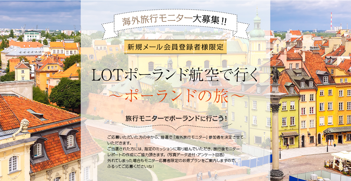 LOTポーランド航空で行く〜ポーランドの旅〜 旅行モニターでポーランドに行こう! ご応募いただいた方の中から、抽選で「海外旅行モニター」参加者を決定させていただきます。ご当選された方には、指定のミッションに取り組んでいただき、旅行後モニターレポートの作成にご協力頂きます。(写真データ送付・アンケート回答)外れてしまった場合もモニター応募者限定のお得プランをご案内しますので、ふるってご応募くださいね!