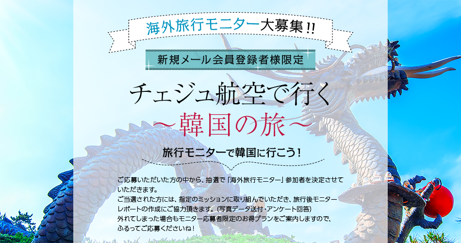 チェジュ航空で行く〜韓国の旅〜 旅行モニターで韓国に行こう! ご応募いただいた方の中から、抽選で「海外旅行モニター」参加者を決定させていただきます。ご当選された方には、指定のミッションに取り組んでいただき、旅行後モニターレポートの作成にご協力頂きます。(写真データ送付・アンケート回答)外れてしまった場合もモニター応募者限定のお得プランをご案内しますので、ふるってご応募くださいね!