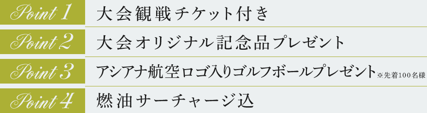 point1.大会観戦チケット付き point2.大会オリジナル記念品プレゼント point3.アシアナ航空ロゴ入りゴルフボールプレゼント※先着100名様 point4.燃油サーチャージ込 