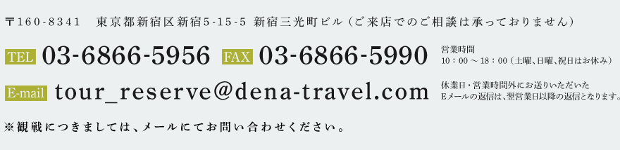 〒160-8341　東京都新宿区新宿5-15-5 新宿三光町ビル（ご来店でのご相談は承っておりません） TEL:03-6866-5956 FAX:03-6866-5990 E-mail:tour_reserve@dena-travel.com 営業時間：10：00～18：00 （土曜、日曜、祝日はお休み）休業日・営業時間外にお送りいただいたEメールの返信は、翌営業日以降の返信となります。